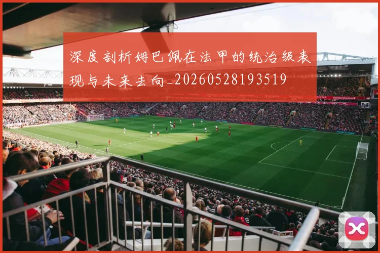 深度剖析姆巴佩在法甲的统治级表现与未来去向_20260528193519